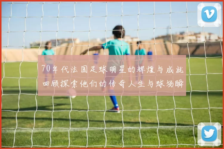 70年代法国足球明星的辉煌与成就回顾探索他们的传奇人生与球场瞬间