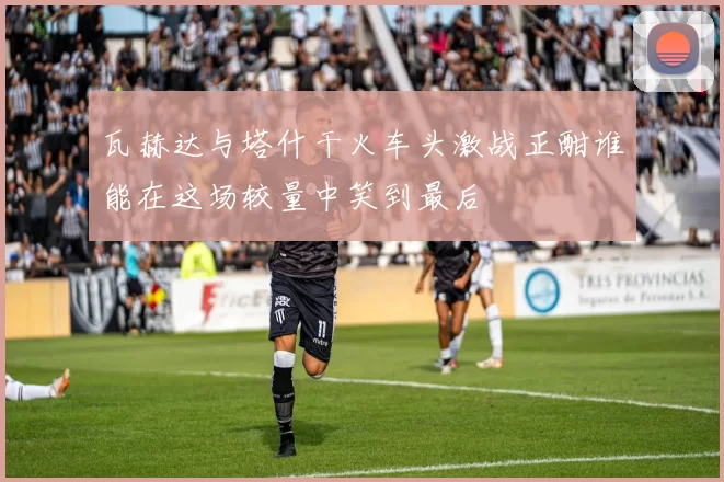 瓦赫达与塔什干火车头激战正酣谁能在这场较量中笑到最后