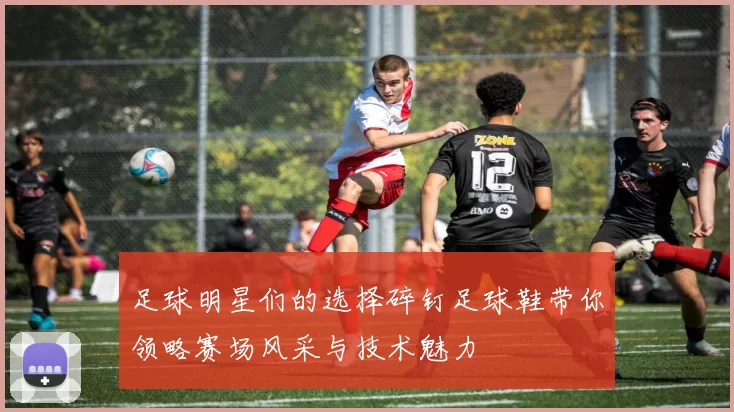 足球明星们的选择碎钉足球鞋带你领略赛场风采与技术魅力