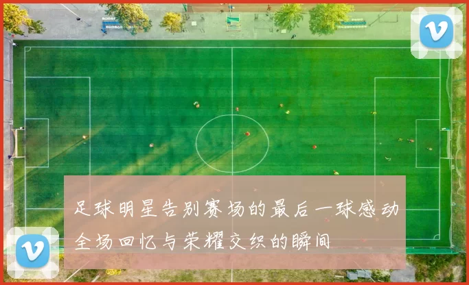 足球明星告别赛场的最后一球感动全场回忆与荣耀交织的瞬间