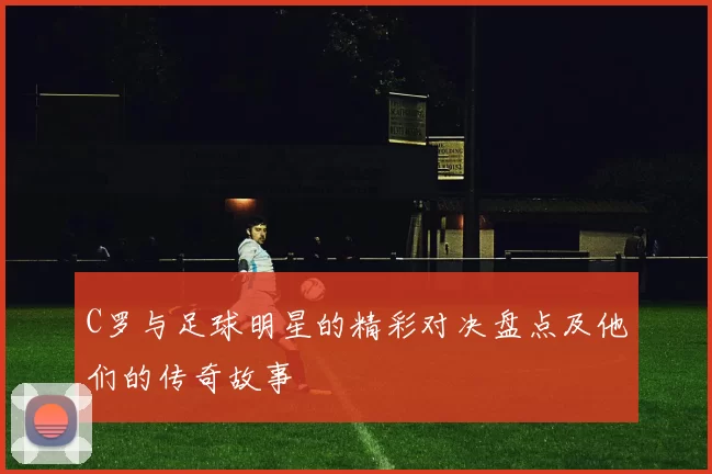 C罗与足球明星的精彩对决盘点及他们的传奇故事
