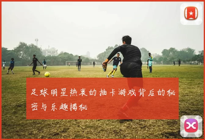 足球明星热衷的抽卡游戏背后的秘密与乐趣揭秘