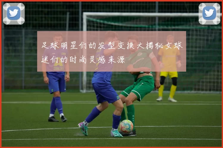 足球明星们的发型变换大揭秘女球迷们的时尚灵感来源