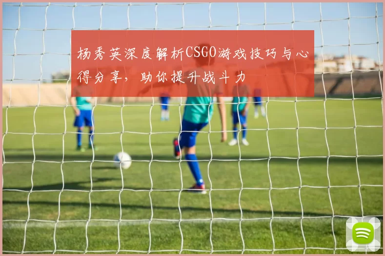 杨秀英深度解析CSGO游戏技巧与心得分享，助你提升战斗力