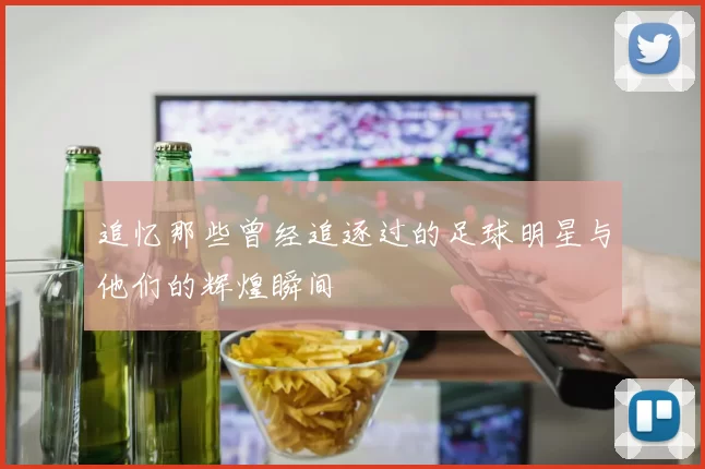 追忆那些曾经追逐过的足球明星与他们的辉煌瞬间