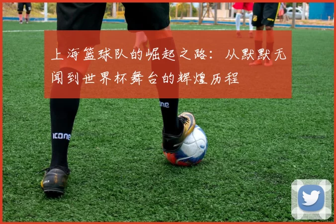上海篮球队的崛起之路：从默默无闻到世界杯舞台的辉煌历程