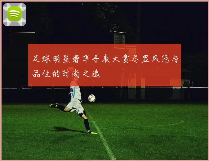 足球明星奢华手表大赏尽显风范与品位的时尚之选
