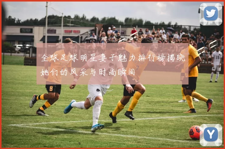 全球足球明星妻子魅力排行榜揭晓她们的风采与时尚瞬间