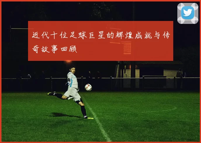 近代十位足球巨星的辉煌成就与传奇故事回顾
