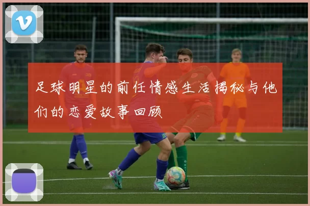 足球明星的前任情感生活揭秘与他们的恋爱故事回顾