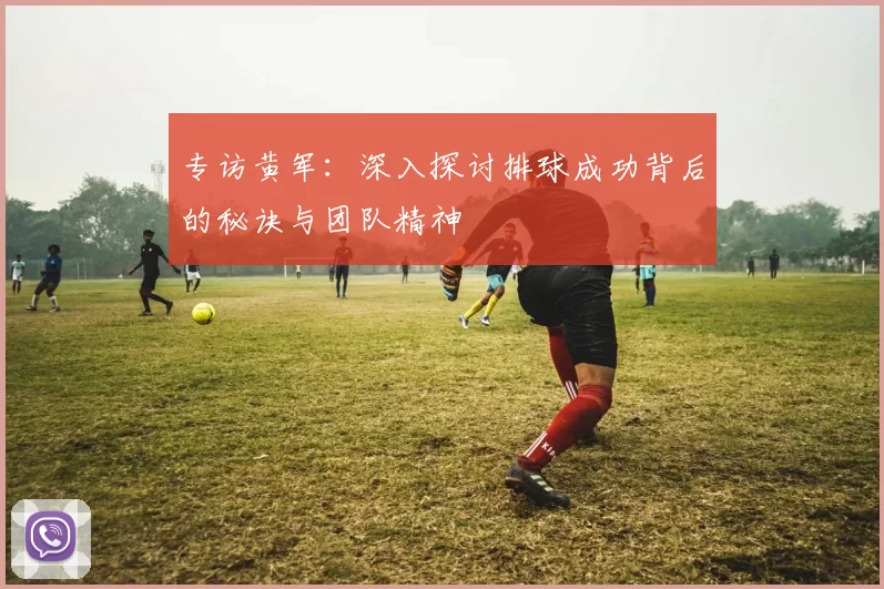 专访黄军：深入探讨排球成功背后的秘诀与团队精神