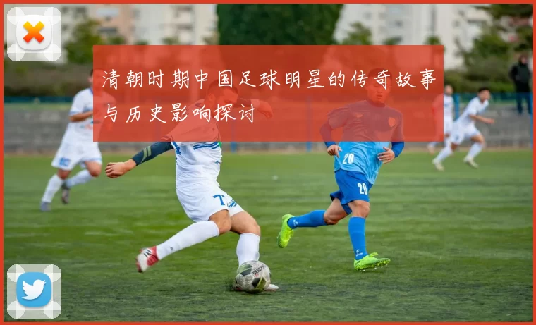 清朝时期中国足球明星的传奇故事与历史影响探讨
