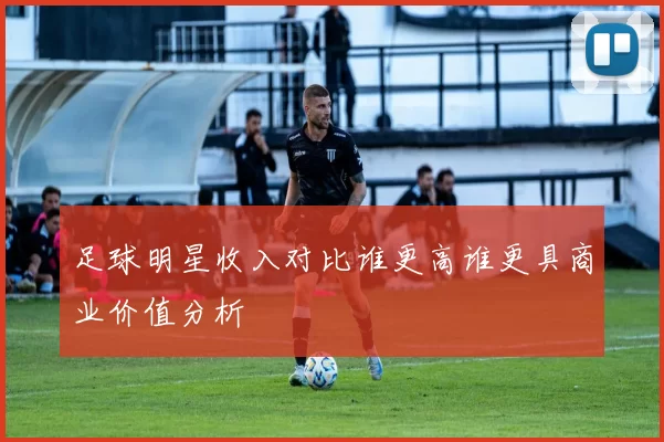 足球明星收入对比谁更高谁更具商业价值分析