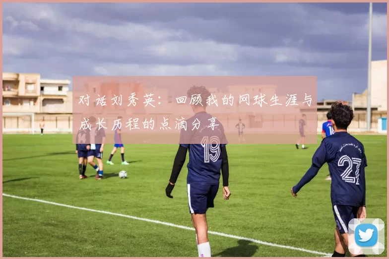 对话刘秀英：回顾我的网球生涯与成长历程的点滴分享