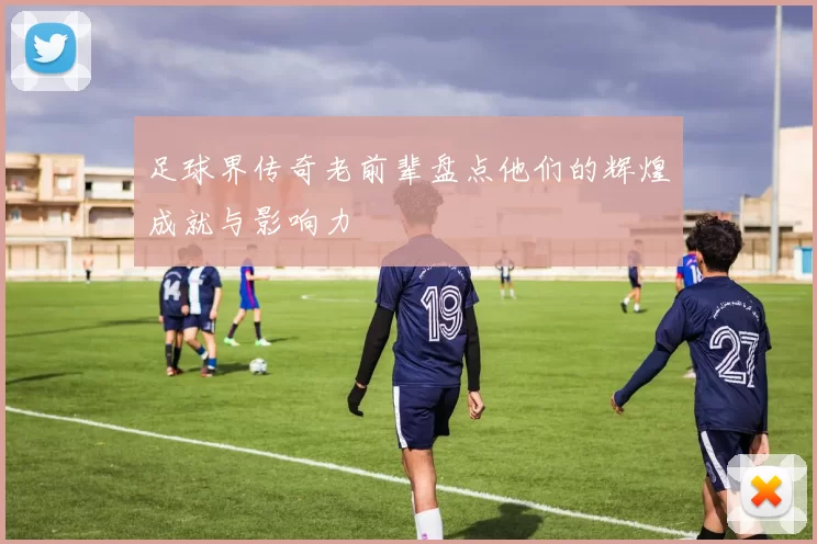 足球界传奇老前辈盘点他们的辉煌成就与影响力