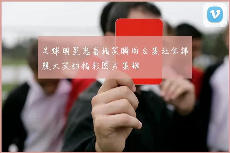 足球明星鬼畜搞笑瞬间合集让你捧腹大笑的精彩图片集锦