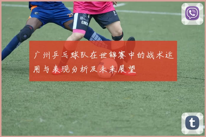 广州乒乓球队在世锦赛中的战术运用与表现分析及未来展望