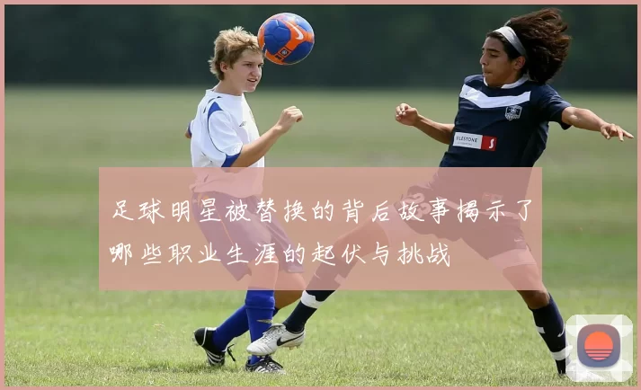 足球明星被替换的背后故事揭示了哪些职业生涯的起伏与挑战