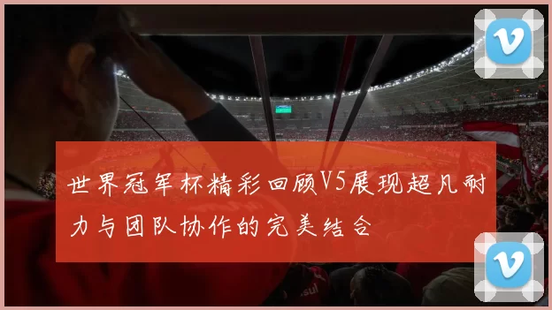 世界冠军杯精彩回顾V5展现超凡耐力与团队协作的完美结合