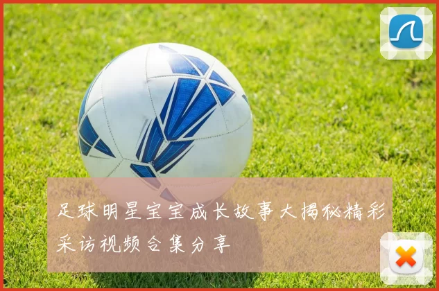 足球明星宝宝成长故事大揭秘精彩采访视频合集分享