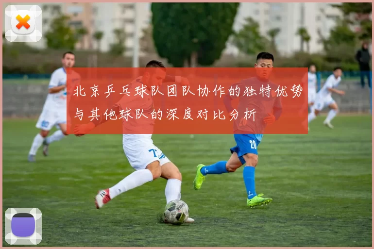 北京乒乓球队团队协作的独特优势与其他球队的深度对比分析