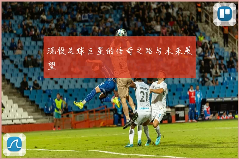 现役足球巨星的传奇之路与未来展望