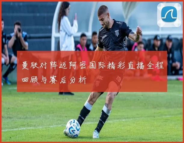 曼联对阵迈阿密国际精彩直播全程回顾与赛后分析