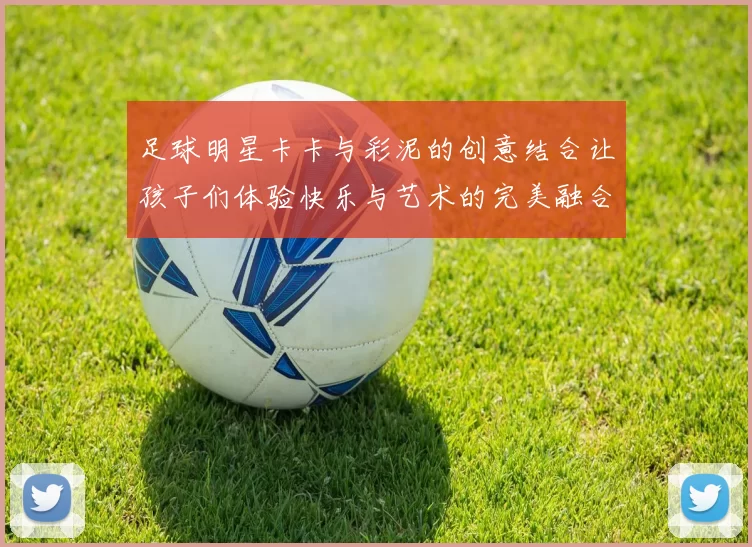 足球明星卡卡与彩泥的创意结合让孩子们体验快乐与艺术的完美融合