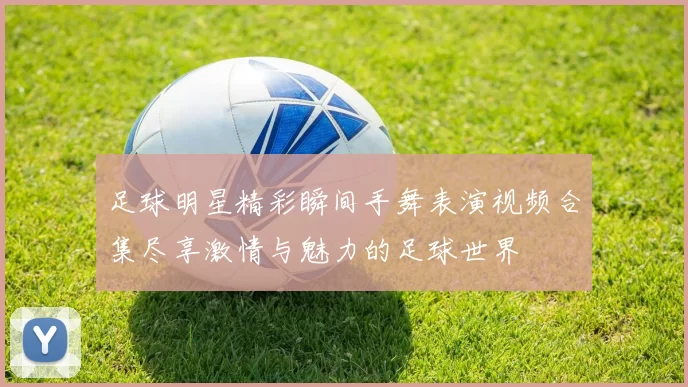 足球明星精彩瞬间手舞表演视频合集尽享激情与魅力的足球世界