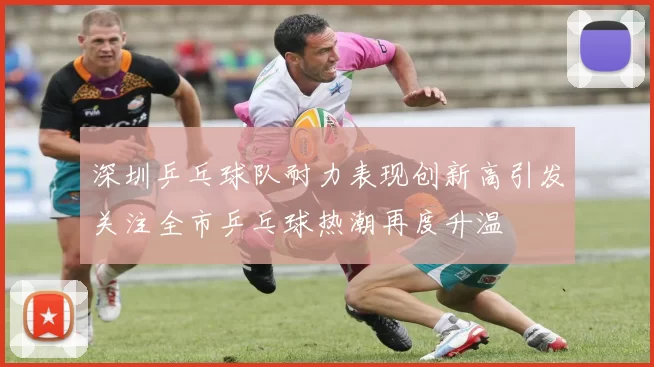 深圳乒乓球队耐力表现创新高引发关注全市乒乓球热潮再度升温