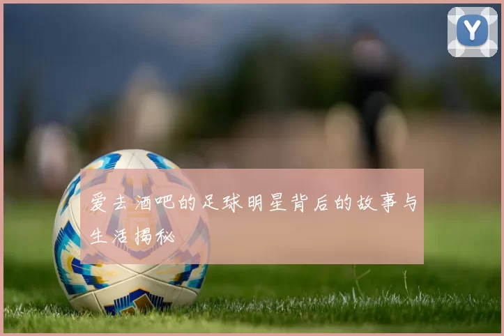 爱去酒吧的足球明星背后的故事与生活揭秘