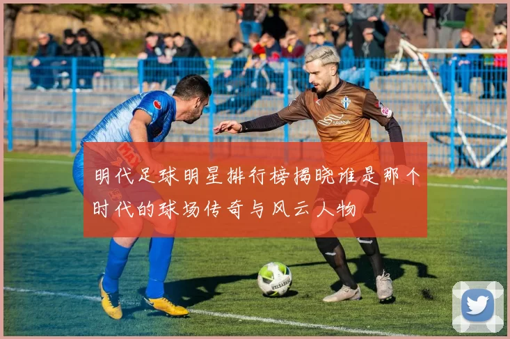 明代足球明星排行榜揭晓谁是那个时代的球场传奇与风云人物