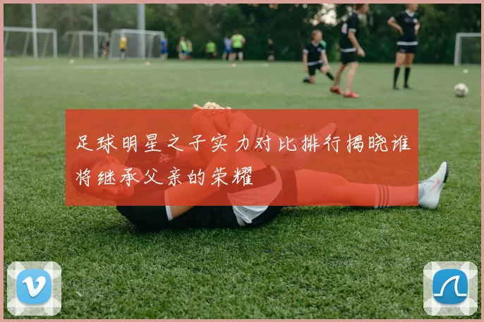 足球明星之子实力对比排行揭晓谁将继承父亲的荣耀