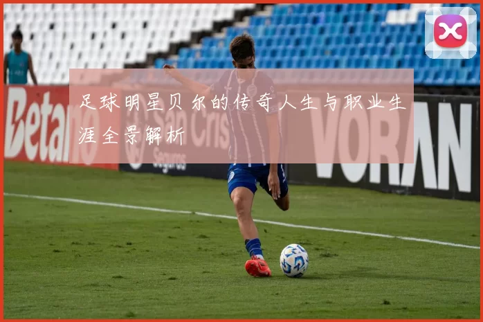 足球明星贝尔的传奇人生与职业生涯全景解析