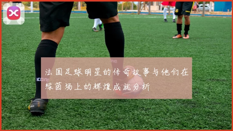 法国足球明星的传奇故事与他们在绿茵场上的辉煌成就分析