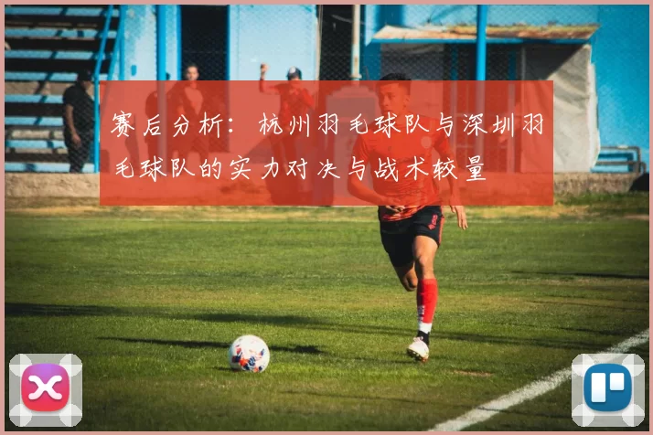 赛后分析：杭州羽毛球队与深圳羽毛球队的实力对决与战术较量