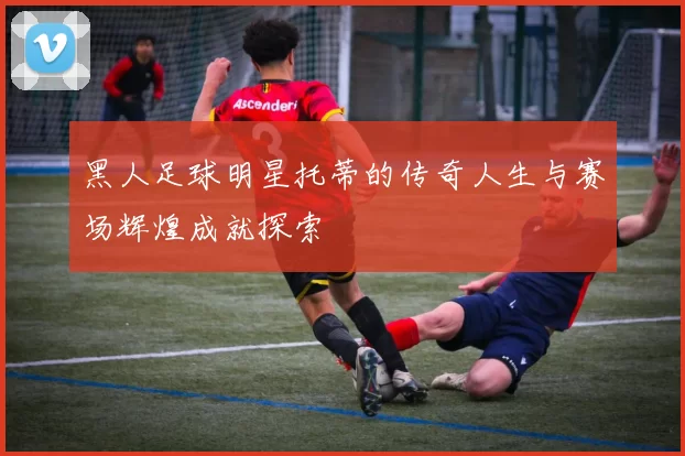 黑人足球明星托蒂的传奇人生与赛场辉煌成就探索
