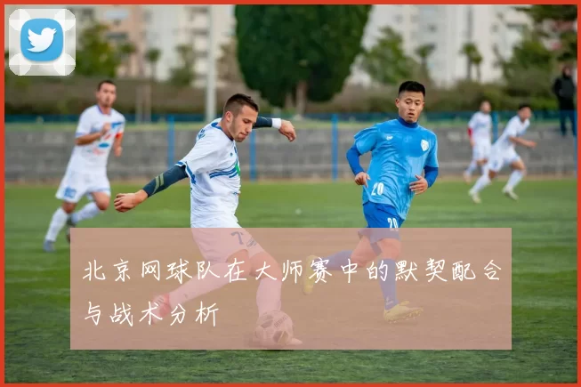 北京网球队在大师赛中的默契配合与战术分析