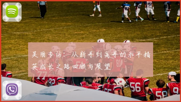 吴丽专访：从新手到高手的和平精英成长之路回顾与展望