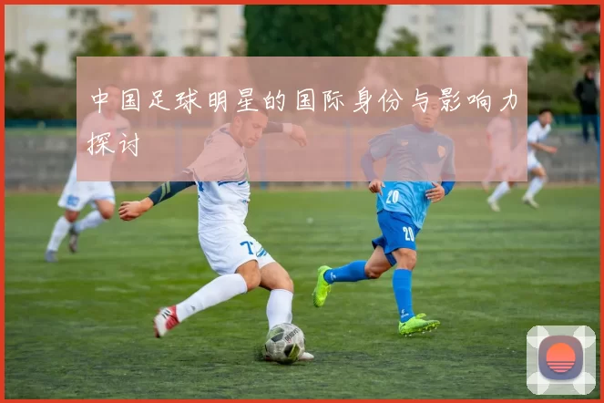 中国足球明星的国际身份与影响力探讨