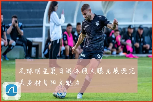 足球明星夏日游泳照大曝光展现完美身材与阳光魅力