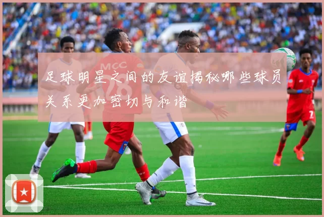 足球明星之间的友谊揭秘哪些球员关系更加密切与和谐