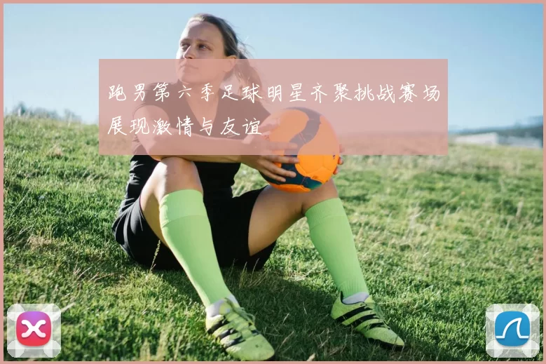 跑男第六季足球明星齐聚挑战赛场展现激情与友谊