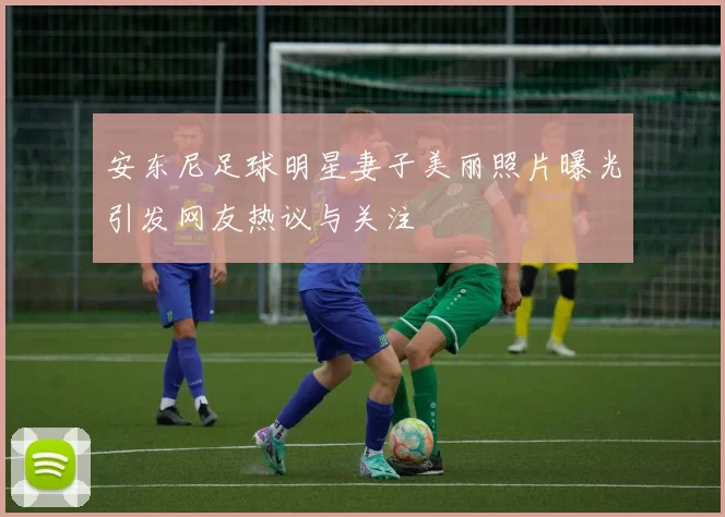 安东尼足球明星妻子美丽照片曝光引发网友热议与关注