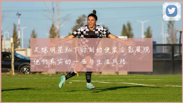 足球明星私下时刻的便装合影展现他们真实的一面与生活风格