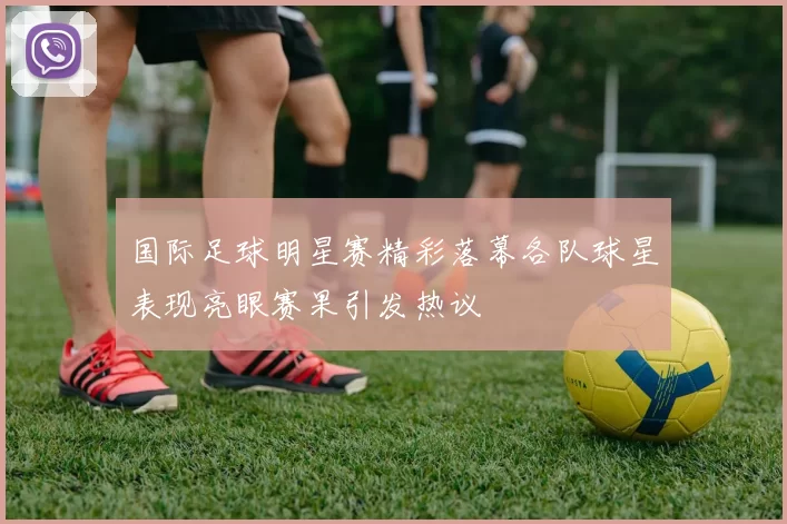 国际足球明星赛精彩落幕各队球星表现亮眼赛果引发热议
