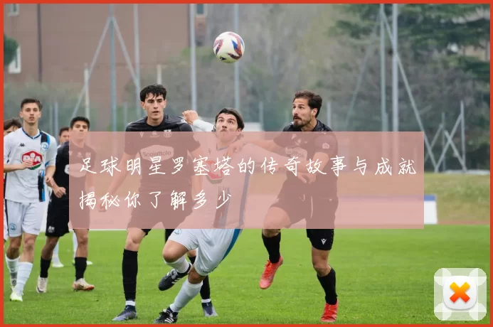足球明星罗塞塔的传奇故事与成就揭秘你了解多少