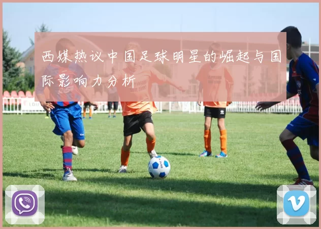 西媒热议中国足球明星的崛起与国际影响力分析