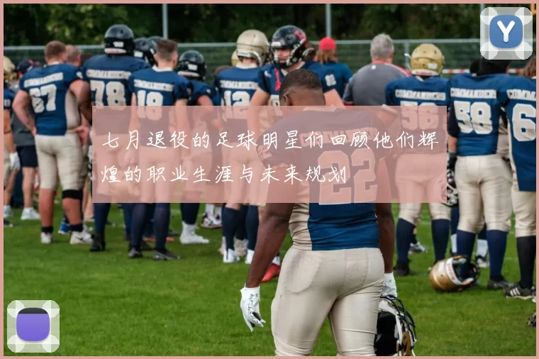 七月退役的足球明星们回顾他们辉煌的职业生涯与未来规划