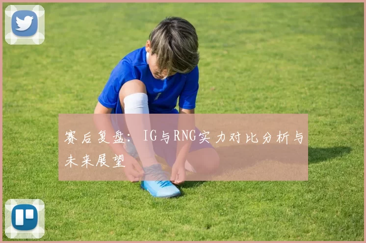 赛后复盘：IG与RNG实力对比分析与未来展望